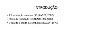 INTRODUÇÃO
• A formatação do olhar (SOULAGES, 2002)
• Efeito de realidade (CHARAUDEAU,2006)
• O sujeito é efeito do simbólico (LACAN, 1973)
 