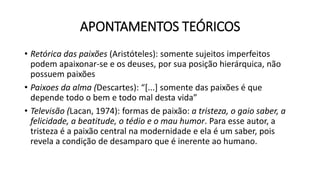 APONTAMENTOS TEÓRICOS
• Retórica das paixões (Aristóteles): somente sujeitos imperfeitos
podem apaixonar-se e os deuses, por sua posição hierárquica, não
possuem paixões
• Paixoes da alma (Descartes): “[...] somente das paixões é que
depende todo o bem e todo mal desta vida”
• Televisão (Lacan, 1974): formas de paixão: a tristeza, o gaio saber, a
felicidade, a beatitude, o tédio e o mau humor. Para esse autor, a
tristeza é a paixão central na modernidade e ela é um saber, pois
revela a condição de desamparo que é inerente ao humano.
 
