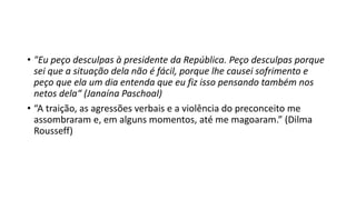 • "Eu peço desculpas à presidente da República. Peço desculpas porque
sei que a situação dela não é fácil, porque lhe causei sofrimento e
peço que ela um dia entenda que eu fiz isso pensando também nos
netos dela“ (Janaína Paschoal)
• “A traição, as agressões verbais e a violência do preconceito me
assombraram e, em alguns momentos, até me magoaram.” (Dilma
Rousseff)
 