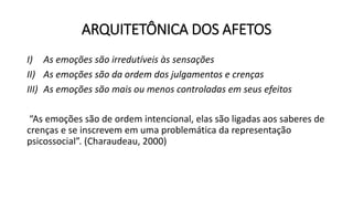 ARQUITETÔNICA DOS AFETOS
I) As emoções são irredutíveis às sensações
II) As emoções são da ordem dos julgamentos e crenças
III) As emoções são mais ou menos controladas em seus efeitos
“As emoções são de ordem intencional, elas são ligadas aos saberes de
crenças e se inscrevem em uma problemática da representação
psicossocial”. (Charaudeau, 2000)
 