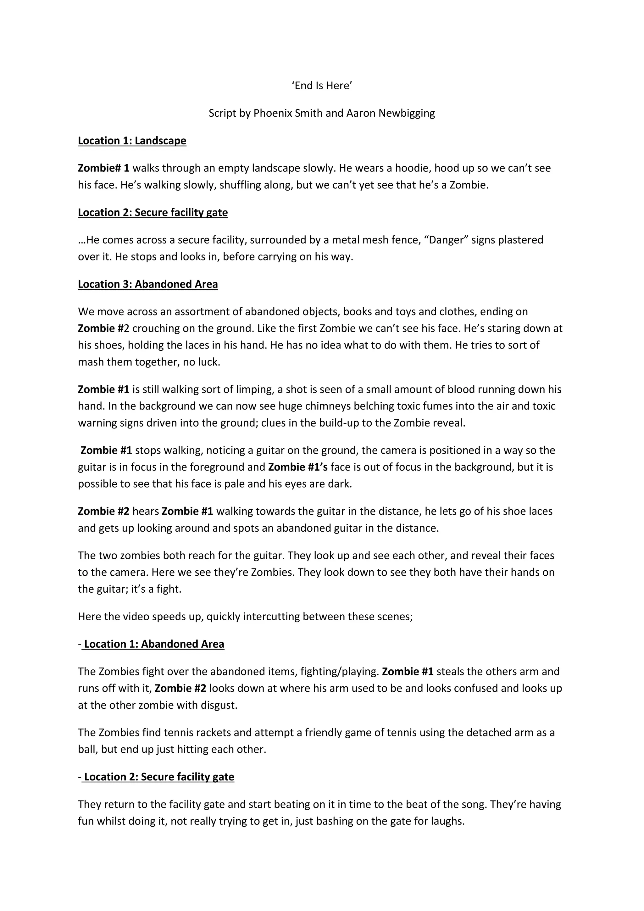 ‘End Is Here’
Script by Phoenix Smith and Aaron Newbigging
Location 1: Landscape
Zombie# 1 walks through an empty landscape slowly. He wears a hoodie, hood up so we can’t see
his face. He’s walking slowly, shuffling along, but we can’t yet see that he’s a Zombie.
Location 2: Secure facility gate
…He comes across a secure facility, surrounded by a metal mesh fence, “Danger” signs plastered
over it. He stops and looks in, before carrying on his way.
Location 3: Abandoned Area
We move across an assortment of abandoned objects, books and toys and clothes, ending on
Zombie #2 crouching on the ground. Like the first Zombie we can’t see his face. He’s staring down at
his shoes, holding the laces in his hand. He has no idea what to do with them. He tries to sort of
mash them together, no luck.
Zombie #1 is still walking sort of limping, a shot is seen of a small amount of blood running down his
hand. In the background we can now see huge chimneys belching toxic fumes into the air and toxic
warning signs driven into the ground; clues in the build-up to the Zombie reveal.
Zombie #1 stops walking, noticing a guitar on the ground, the camera is positioned in a way so the
guitar is in focus in the foreground and Zombie #1’s face is out of focus in the background, but it is
possible to see that his face is pale and his eyes are dark.
Zombie #2 hears Zombie #1 walking towards the guitar in the distance, he lets go of his shoe laces
and gets up looking around and spots an abandoned guitar in the distance.
The two zombies both reach for the guitar. They look up and see each other, and reveal their faces
to the camera. Here we see they’re Zombies. They look down to see they both have their hands on
the guitar; it’s a fight.
Here the video speeds up, quickly intercutting between these scenes;
- Location 1: Abandoned Area
The Zombies fight over the abandoned items, fighting/playing. Zombie #1 steals the others arm and
runs off with it, Zombie #2 looks down at where his arm used to be and looks confused and looks up
at the other zombie with disgust.
The Zombies find tennis rackets and attempt a friendly game of tennis using the detached arm as a
ball, but end up just hitting each other.
- Location 2: Secure facility gate
They return to the facility gate and start beating on it in time to the beat of the song. They’re having
fun whilst doing it, not really trying to get in, just bashing on the gate for laughs.

 