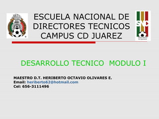 ESCUELA NACIONAL DE
DIRECTORES TECNICOS
CAMPUS CD JUAREZ
DESARROLLO TECNICO MODULO I
MAESTRO D.T. HERIBERTO OCTAVIO OLIVARES E.
Email: heriberto62@hotmail.com
Cel: 656-3111496
 