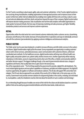 ThePublicsectorhasforyearsbeenlookingforamodeltoincreaseefficiencyandofferbetterservicestothecustom-
ers/citizens.DigitalTransformationmightjustbetheanswer.Surveyrespondentsseeopportunityincreatingcustomer/
citizencentricdrivenservices,automatedprocesses,easiercommunicationwithcustomers/citizens,unifiedand
coordinatedworkmethods.Forthehealthcareservices,digitaltransformationwillbringmoreefficienthealthcare,
higherqualityandquickerpatientcare,patientsafetyandlesshumanerrors.Anotheropportunitywillbereducing
redundancyininformation,accesstorequireddocumentswhenoutoftheoffice,aholisticcommunicationplatform
andbetterdecisionsupport.Thebiggestchallengethough,istheneedofgovernmentalnationalvision,changeof
regulationsandfinance,thatusuallytakestimeorgetsstuckinthebureaucracy.
Oneoftherespondentswrote-“ThefirstthingwouldbethegovernmenttoprovideadigitalIDtoallinhabitants.This
mustincludedigitalsignatureandencryptioncapabilitiesonstationary,portableandmobileequipment.thisdigitalID
mustbesupportedbyallsuppliersofsoftwareandhardwaresolutions.ThisIDalsowillsupportNFCandsimilartech-
nologies.ThisIDmustalsobeapprovedforuseoutsideofthecountry(EUorGlobalrule),inthesamewaysasinthe
country.Governmentmustprovidecommonsolutionsforallgoverningbodiesinthecountry,including,butnotlimited
to,municipalities.Lastlytheinhabitantsmustbeinformedaboutthebenefitsofsuchasolutionandtechnology”.
Itisaninterestingthoughtbecauseitenablesoneversionofthetruthforthecitizenandallsolutionsbasedonacommon
platformthatcanbeusedbyanygovernmentalinstitutionandfurtherdownbanks,retailsandsoon.
IT
FortheITsector,everythingisaboutspeed,agility,salesandcustomersatisfaction. IntheITsector,digitaltransforma-
tioncanbringstrongmutualisation,enablingorganisationstoleveragebestpracticesandtoimproveaccesstotheir
assets.Furthermore,betterinternalcollaborationbyenablingmorerapidlywiththosewhocanbringavaluetoaproj-
ectandexternalcollaborationwiththeirclientsandpartnersbeyondthewaysoftheircompany.Digitaltransformation
willimprovedecisionmakingprocesses.Datavisualisationandrealtimedataanalyticswillenableorganisationsto
makequickerturnaroundofleads,findnewwaysofimprovingmarketingandsalesprocesses,gethigherflexibility,
standardiseproductsandservicesandimprovecustomerexperience.
RETAIL
Opportunitieswithintheretailsectorlieinomnichannelcustomerrelationship,bettercustomerservice,streamlining
processesandefficiencyinthemarket,decreaseoftransactionaltimeinoperationsandwaystoindividuallycommuni-
catewiththecustomers(personalisation)byapplyingcustomerintelligenceandbehaviouralanalytics.
PUBLIC SECTOR
Enterprise DigitalTransformation 2015 11
 