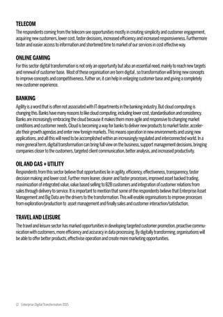 TELECOM
Therespondentscomingfromthetelecomseeopportunitiesmostlyincreatingsimplicityandcustomerengagement,
acquiringnewcustomers,lowercost,fasterdecisions,increasedefficiencyandincreasedresponsiveness.Furthermore
fasterandeasieraccesstoinformationandshortenedtimetomarketofourservicesincosteffectiveway.
ONLINE GAMING
Forthissectordigitaltransformationisnotonlyanopportunitybutalsoanessentialneed,mainlytoreachnewtargets
andrenewalofcustomerbase. Mostoftheseorganisationareborndigital,sotransformationwillbringnewconcepts
toimproveconceptsandcompetitiveness.Futheron,itcanhelpinenlargingcustomerbaseandgivingacompletely
newcustomerexperience.
BANKING
AgilityisawordthatisoftennotassociatedwithITdepartmentsinthebankingindustry.Butcloudcomputingis
changingthis.Bankshavemanyreasonstolikecloudcomputing,includinglowercost,standardisationandconsistency.
Banksareincreasinglyembracingthecloudbecauseitmakesthemmoreagileandresponsivetochangingmarket
conditionsandcustomerneeds.Cloudisbecomingawayforbankstodelivernewproductstomarketfaster,acceler-
atetheirgrowthagendasandenternewforeignmarkets.Thismeansoperationinnewenvironmentsandusingnew
applications,andallthiswillneedtobeaccomplishedwithinanincreasinglyregulatedandinterconnectedworld.Ina
moregeneralterm,digitaltransformationcanbringfullviewonthebusiness,supportmanagementdecisions,bringing
companiesclosertothecustomers,targetedclientcommunication,betteranalysis,andincreasedproductivity.
OILAND GAS + UTILITY
Respondentsfromthissectorbelievethatopportunitieslieinagility,efficiency,effectiveness,transparency,faster
decisionmakingandlowercost.Furthermoreleaner,clearerandfasterprocesses,improvedassetbackedtrading,
maximizationofintegratedvalue,valuebasedsellingtoB2Bcustomersandintegrationofcustomerrelationsfrom
salesthroughdeliverytoservice.ItisimportanttomentionthatsomeoftherespondentsbelievethatEnterpriseAsset
ManagementandBigDataarethedriverstothetransformation.Thiswillenableorganisationstoimproveprocesses
fromexploration/productionto assetmanagementandfinallysalesandcustomerinteraction/satisfaction.
TRAVELAND LEISURE
Thetravelandleisuresectorhasmarkedopportunitiesindevelopingtargetedcustomerpromotion,proactivecommu-
nicationwithcustomers,moreefficiencyandaccuracyindataprocessing.Bydigitallytransforming,organisationswill
beabletoofferbetterproducts,effectiviseoperationandcreatemoremarketingopportunities.
12 Enterprise DigitalTransformation 2015
 