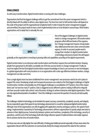 CHALLENGES
Aswitheverytransformation,Digitaltransformationiscomingwithclearchallenges.
Organisationsfeelthatthebiggestchallengewillbetogetthecommitmentfromtheseniormanagementwhichis
directlylinkedwiththeabilitytodefineacleardigitalvision.Thetimefromstarttofulltransformationwilldependon
thescaleoftheprojectandtheorganisationalcomplexityitself.Inordertokeeptheseniormanagementengaged
andcommitted,theprojectneedstohaveashortimplementationtimeortobedividedinseveralsteps.Whathinders
organisationsnottoadoptfastisnaturallythecost.
Oneofthebiggestchallengesindigitaltransfor-
mationischangemanagement.Alltransformation
programsaffectdifferentlevelsoftheorganisa-
tion.Changemanagementrequiresstrongleader-
ship,skilledpersonnelandaclearcommunicated
urgency.Inordertosucceed,peopleneedto
changetheirmindset.Asdigitaltransformation
istechnologyandprocessbased,thiswillhappen
graduallyastheorganisationisinvestingingrowingskillsandcapabilitiesaccordingtothedigitalrequirements.
Digitaltransformationisanenterprisewidetransformationandthereforerequirestimeanddetermination.Keeping
peoplefromgoingbacktooldhabitsisprobablyoneofthekeysuccessfactorsinchangemanagement.Finallywe
mustnotneglectthefactthatdigitaltransformationrequiresknowledgeonhowtousecommonornewtechnologies.
Inaglobalorganisationwithmanylocationsorinanorganisationwithaclearagedifferencebetweenworkers,change
managementcantakesometime.
Onceasingledigitalvisionhasbeenestablishedfromseniormanagement,newprocessesneedtobesetinplaceto
supportthisvision.DevelopingsimpleandtransparentprocesseswasrankedasthethirdbiggestchallengesinDigital
transformation.AnotherandprobablyoneofthebiggestchallengesisconsolidationofITSystems.Oneoftherespon-
dentssaid“wehavetoomanyITsystems.Dataisstaggeredacrossdifferentsystemsmakingitdifficulttointegrate
andhaveaccuratemasterdatacontrol.Lackofbusinessstrategytoachieveenterprisewidedigitalorganisation.There
areonlyorganisationalpocketsofexcellence”. Oncethischallengeisovercomethequestionofsecurityanddataquality
follows.
Thechallengesrelatedtotechnologycanbedividedintospeed,accuracy,connectivity,complexity,security,andintegrity.
Surveyrespondentsagreethatspeedofnewtechnologyadvancementiscrucialforwidespreaddigitaltransformation.
Althoughmostoftheorganisationsarestillstrugglingwithapplicationanarchyandlegacysystems,thespeedoftech-
nology implementation,boostedbyIoTtechnologyadvancement,willforceorganisationstoquicklyadoptnewtoolsto
advanceintheirdigitaljourney.Connectivitybetweensystemsandmachines,complexityofthetechnology,securityof
operations,andthecostofthetechnologyitselfwillatlargeinfluencespeedofimplementationandenableorganisa-
tiontoachieveshortertimeoftransformation.
Forthoseoneswhoarefullydigital,themaindifficultyisfindinggoodskilledpersonnelespeciallyinthoseareaswherethe
organisationinteractwiththecustomers,tocommunicateclearlythechangeandpresentthevalueforthecustomer.
PROCESSES
PEOPLE
DATA
TECHNOLOGY
Enterprise DigitalTransformation 2015 13
 
