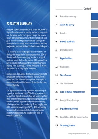 Content
5	 Executive summary
7	 About the Survey
9	 Results
9	 General statistics
11	 Digital Maturity
12	 Opportunities
13	 Challenges
14	 Ways forward
15	 The rise of CDO
16	 Pace of DigitalTransformation
17	 CompetitiveAdvantage
18	 Departments affected
19	 CapabilitiesofDigitalTransformation
20	 Technology trends
Enterprise DigitalTransformation 2015 3
EXECUTIVE SUMMARY
Designedtoprovideinsightintothecurrentperceptionof
DigitalTransformation as held by leaders in the private
and the public sector throughout Europe,the survey
shows increasing digital maturity across sectors,and
good awareness of digital capabilities.Although the
respondentsarecomingfromvariousindustryverticals
andjobroles,manyseesimilaropportunitiesandchallenges.
The research shows that digital transformation is on
the top of the agenda for many organisations.15% of
the respondents are developing a vision or a digital
roadmap for digital transformation,44% are applying
new technologies to support the vision and 20% are
moving from“gut to data”driven decisions.15 % see
themselves as a‘’fully digital’’company.
Furthermore,33%haveadedicatedpersonresponsible
for digital transformation or a Chief Digital Officer
(CDO) and 57% believe their organization will gain a
competitive edge within the next 18 months,by trans-
forming digitally.
The digital transformation in general is advancing at
a good pace and more than 85% of the respondents
believe that digital transformation will positively affect
their customer experience,operational processes and
business models.Digital transformation will mostly
affect operation,sales,marketing,ITand supply chain.
40%-55%arealreadyusingand25%-40%areplanning
tousedigitalmarketing,mobility,businessanalytics,
customer intelligence and collaborative tools or
consultancy services.
 