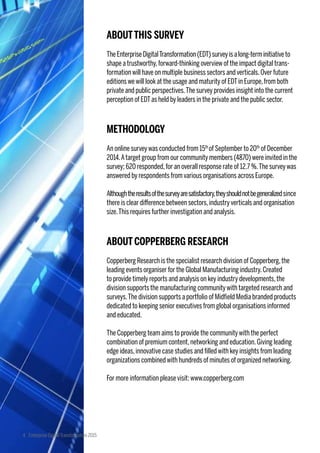ABOUTTHIS SURVEY
TheEnterpriseDigitalTransformation(EDT)surveyisalong-terminitiative to
shape a trustworthy,forward-thinking overview of the impact digital trans-
formation will have on multiple business sectors and verticals.Over future
editions we will look at the usage and maturity of EDTin Europe,from both
private and public perspectives.The survey provides insight into the current
perception of EDTas held by leaders in the private and the public sector.
METHODOLOGY
An online surveywas conducted from 15th
of September to 20th
of December
2014.Atarget group from our community members (4870) were invited in the
survey; 620 responded,for an overall response rate of 12.7 %.The surveywas
answered by respondents from various organisations across Europe.
Althoughtheresultsofthesurveyaresatisfactory,theyshouldnotbegeneralizedsince
there is clear difference between sectors,industryverticals and organisation
size.This requires further investigation and analysis.
ABOUTCOPPERBERG RESEARCH
Copperberg Research is the specialist research division of Copperberg,the
leading events organiser for the Global Manufacturing industry.Created
to provide timely reports and analysis on key industry developments,the
division supports the manufacturing communitywith targeted research and
surveys.The division supports a portfolio of Midfield Media branded products
dedicated to keeping senior executives from global organisations informed
and educated.
The Copperberg team aims to provide the communitywith the perfect
combination of premium content,networking and education.Giving leading
edge ideas,innovative case studies and filled with key insights from leading
organizations combined with hundreds of minutes of organized networking.
For more information please visit: www.copperberg.com
4 Enterprise DigitalTransformation 2015
 
