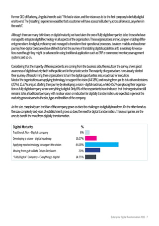 FormerCEOofBurberry,AngelaAhrendtssaid:“Wehadavision,andthevisionwastobethefirstcompanytobefullydigital
end-to-end.The[resulting]experiencewouldbethatacustomerwillhaveaccesstoBurberryacrossalldevices,anywherein
theworld”.
Althoughtherearemanydefinitionsondigitalmaturity,wehavetakentheoneoffullydigitalcompaniestobethosewhohave
managedtointegratedigitaltechnologyinallaspectsoftheorganisation.Theseorganisationsarefocusingonenablingdiffer-
entgenerationsfordigitalproficiencyandmanagedtotransformtheiroperationalprocesses,businessmodelsandcustomer
journey.Non-digitalcompanieshavestillnotstartedthejourneyoftranslatingdigitalcapabilitiesintoaroadmapforexecu-
tion,eventhoughtheymightbeadvancedinusingtraditionalapplicationsuchasERP,e-commerce,inventorymanagement
systemsandsoon.
Consideringthatthemajorityoftherespondentsarecomingfromthebusinessside,theresultsofthesurveyshowsgood
awarenessofdigitalmaturitybothinthepublicandintheprivatesector.Themajorityoforganisationshavealreadystarted
theirjourneyoftransformingtheirorganisationstoturnthedigitalopportunitiesintoaroadmapforexecution.
Mostoftheorganisationsareapplyingtechnologytosupportthevision(44.18%)andmovingfromguttodatadrivendecisions
(20%).15.27%arejuststartingtheirjourneybydevelopingavision-digitalroadmap,while14.55%areplacingtheirorganisa-
tionasfullydigitalcompanywhereeverythingisdigital.Only6%oftherespondentshaveindicatedthattheirorganisationstill
remainstobeatraditionalcompanywithnoclearvisionorindicationfordigitallytransformation.Asexpected,ingeneralthe
maturitygrowsobversetothesize,typeandtraditionofthecompany.
Asthesize,complexityandtraditionofthecompanygrowssodoesthechallengestodigitallytransform.Ontheotherhandas
thesize,complexityandyearsofestablishmentgrowssodoestheneedfordigitaltransformation.Thesecompaniesarethe
onestobenefitthemostfromdigitallytransformation.
Traditional,Non - Digital company
Developing a vision - digital roadmap
Applying new technology to support the vision
Moving from gut to Data Driven Decisions
“Fully Digital”Company - Everything’s digital
6%
15.27%
44.18%
20%
14.55%
Digital Maturity %
Enterprise DigitalTransformation 2015 7
 