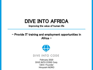 DIVE INTO AFRICA 
Improving the value of human life 
- Provide IT training and employment opportunities in
Africa - 
February 2020
DIVE INTO CODE Corp.
CEO / Founder
Hiroyoshi NORO
 