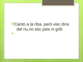 Canto

a la riba, però visc dins
del riu,no sóc peix ni grill.



 