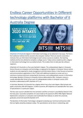Endless Career Opportunities In Different
technology platforms with Bachelor of it
Australia Degree
A Bachelor of it Australia degree in information technology can be obtained in two ways. The first is
the traditional method and the second is the computer method. There are several universities /
institutes that use information technology to teach various courses to students. the teaching
method and the time allotted to complete a college course. Today science students prefer a degree
in information technology from accredited schools. This enables them to take jobs like software
engineers.
A Bachelor of it Australia is a four-year bachelor's degree. The undergraduate degree in Computer
Science focuses on computers and technology, as opposed to the degree in Computer Science where
students are also expected to study management and information theory. It also focuses on business
and communications applications in the IT field, with additional emphasis on areas such as e-
commerce, business electronic computing for businesses, and undergraduate courses in information
technology. Bachelor of Science in Computer Science abbreviated as BSc. Computer science is
usually awarded after three to four years of undergraduate studies in computer science. BITS
Australia is abbreviated as BITS, Bachelor of IT, etc.
In Australia, Bachelor of it Australia has a degree while it has a four-year degree. Most private and
public universities offer BITS degrees. In Other Countries, BITS diplomas are awarded after four years
of specialization in a particular subject.
The four-year course is divided into nine semesters and the curriculum is provided by Edexcel in the
first two years. Successful completion of 2 years leads to the award of a BTEC HND (Higher National
Diploma) for computers or computers and multimedia from Edexcel, to which the university
graduates concerned award the Bachelor of IT.
The Bachelor of Information Technology is designed to develop your technical and business skills
that are highly valued by employers today. The specialization can be done in networking, web
 