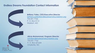 Endless Dreams Foundation Contact Information
Brittany Yates, CEO/Executive Director
brittany.yates@endlessdreamsfoundation.org
704.501.7766
P. O. Box 2112
Waldorf, MD
Alicia Muhammad, Program Director
info@endlessdreamsfoundation.org
704.501.7766
P. O. Box 621634
Charlotte, NC
 