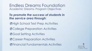 Endless Dreams Foundation
Academic DreamsTM
Program Objectives
To promote the success of students in
the service area through:
High School Test Prep Activities
College Preparation Activities
Goal Setting Activities
Career Preparation Activities
Financial Fundamentals Activities
 