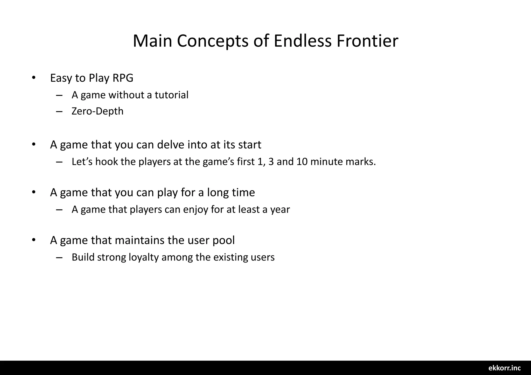 ekkorr.inc
Main Concepts of Endless Frontier
• Easy to Play RPG
– A game without a tutorial
– Zero-Depth
• A game that you can delve into at its start
– Let’s hook the players at the game’s first 1, 3 and 10 minute marks.
• A game that you can play for a long time
– A game that players can enjoy for at least a year
• A game that maintains the user pool
– Build strong loyalty among the existing users
 