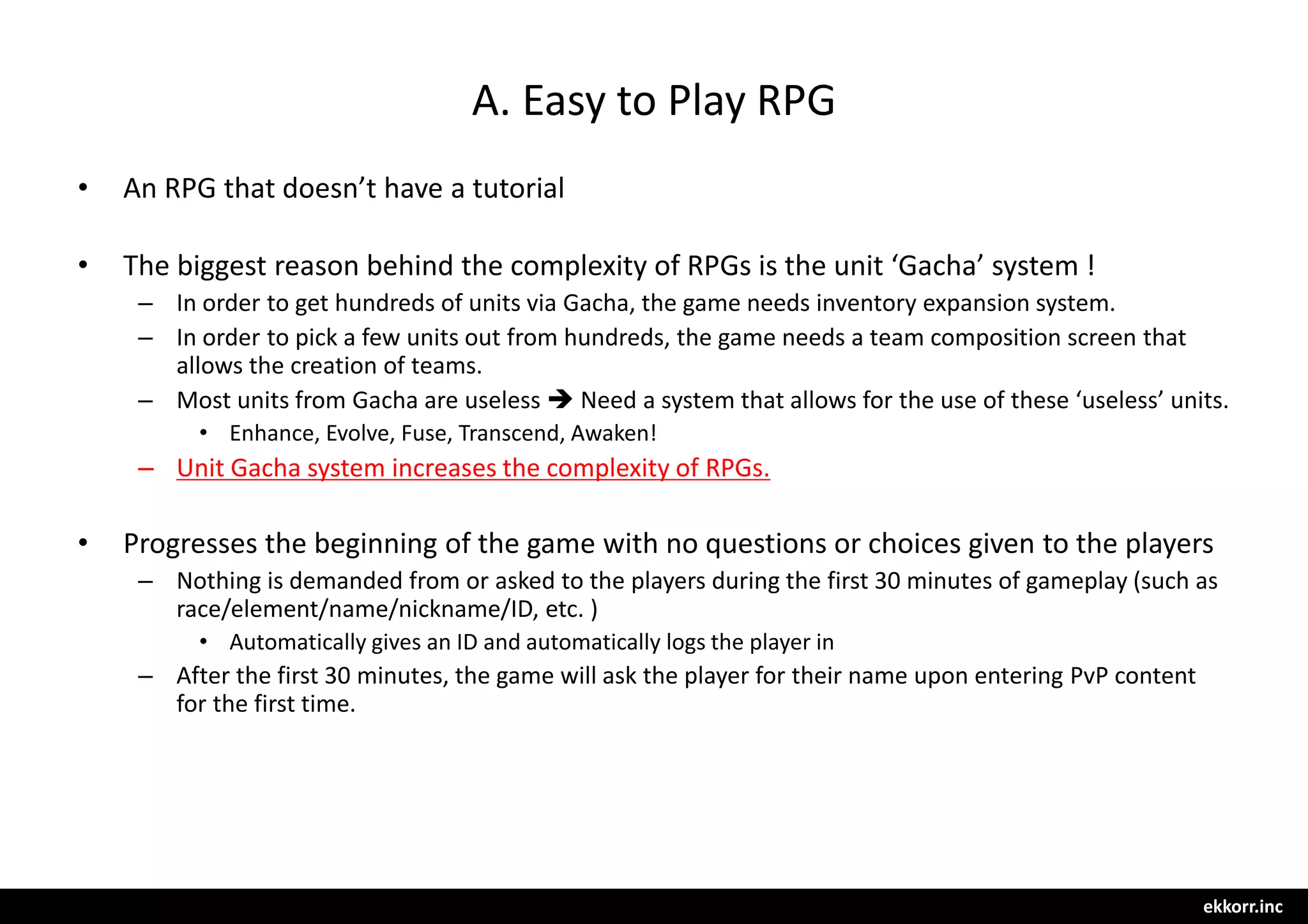 ekkorr.inc
A. Easy to Play RPG
• An RPG that doesn’t have a tutorial
• The biggest reason behind the complexity of RPGs is the unit ‘Gacha’ system !
– In order to get hundreds of units via Gacha, the game needs inventory expansion system.
– In order to pick a few units out from hundreds, the game needs a team composition screen that
allows the creation of teams.
– Most units from Gacha are useless  Need a system that allows for the use of these ‘useless’ units.
• Enhance, Evolve, Fuse, Transcend, Awaken!
– Unit Gacha system increases the complexity of RPGs.
• Progresses the beginning of the game with no questions or choices given to the players
– Nothing is demanded from or asked to the players during the first 30 minutes of gameplay (such as
race/element/name/nickname/ID, etc. )
• Automatically gives an ID and automatically logs the player in
– After the first 30 minutes, the game will ask the player for their name upon entering PvP content
for the first time.
 