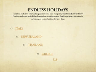 ENDLESS HOLIDAYS
Endless Holidays offer date specific weeks that range in price from $350 to $550
Online real-time availability Immediate confirmations Bookings up to one year in
advance, or in as short notice as 3 days

ITALY

NEW ZEALAND
THAILAND
GREECE
U.S

 