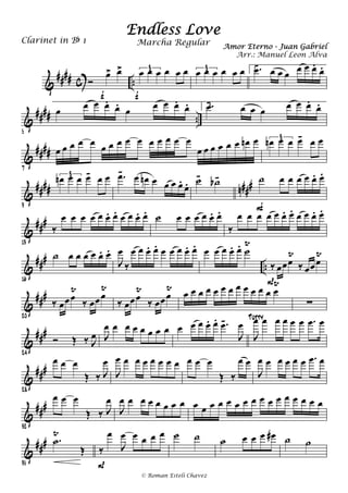 &
#### c ..Ó
œ> œ>
f
œ œ œ œ œ œ3
f
œ œ œ œ œ œ3 1. .œ- œ œ œ œ œ œ.
œ.
&
#### ..
5
œ œ œ œ.
œ.
œ œ œ œ.
œ. 2..œ- œ œ œ œ œ œ.
œ.
&
####
7
œ œ œ œ œ œ œ œ œ œ œ œ œ œ œ
œ œ œ œ œ œ œn œ œn œ œ œ- œ œ3
&
#### n###
9
œn œ œ œ- œ œ3 .œ- œ œn œ œ œ œ.
œ. ˙-
˙b- ˙ œ œ œ œ œ. œ.
F
&
###
13
‰
œ œ œ œ œ œ. œ. œ œ œ. œ. ˙ œ œ œ œ œ. œ.
‰
œ œ œ œ œ œ. œ. œ œ œ. œ.
&
###
..
16
˙ œ œ œ œ œ. œ.
J
œ
‰
œ œ œ. œ. œ œ œ œ. œ. œ œ œ œ. œ. ˙
Ÿ
‰ œœœ
Ÿ
‰ œœœ
Ÿ
P
&
##
#
20
‰ œœœ
Ÿ
‰ œœœ
Ÿ
‰ œœœ
Ÿ
‰ œœœ
Ÿ œ œ œ œ œ œ œ œ œ œ œ œ œ
Ÿ
∑
&
###
24
Ó Œ ‰ J
œ J
œ œ œ œ œ œ œ œ œ œ œ œ. œ. .œ-
J
œ
J
œ œ œ œ œ œ .œ œTutty
&
###
28
œ œ œ
Œ ‰ J
œ
J
œ œ œ œ œ œ œ œ œ œ œ
Œ ‰
œ œ
J
œ œ œ œ œ œ .œ œ
&
###
32
œ œ œ
Œ ‰ J
œ
J
œ œ œ œ œ œ œ œ œ œ œ œ œ œ œ œ œ œ œ œ œ œ œ œ
&
###
35
.˙
Ÿ
Œ ‰
œ
J
œ œ œ œ œ
P
˙ ˙ ˙ œ œ œ œ# ˙ ˙
Endless Love
Amor Eterno - Juan Gabriel
Clarinet in Bb 1
© Roman Esteli Chavez
Marcha Regular
Arr.: Manuel Leon Alva
 