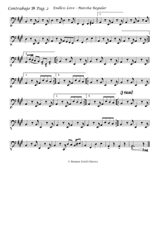 ? ###
49
œ ‰ j
œ œ ‰ j
œ
œ ‰ j
œ œ ‰ j
œ œ œ œ œ#
1.
œ ‰ j
œ œ ‰ j
œ œ ‰ j
œ œ ‰ j
œ
? ### ..
54
œ ‰ j
œ œ
‰ j
œ œ ‰ j
œ œ œ œ œ œ œ
œ œ
œ ‰ j
œ œ ‰ j
œ œ ‰ j
œ œ ‰ j
œ
? ### ..
59
2.
œ œœœ œ œ> œ>
œ>
œ ‰ j
œ œ
‰ j
œ œ ‰ j
œ œ
‰ j
œ œ ‰ j
œ œ ‰ j
œ
? ### .. ..
63
1.
œ ‰ j
œ œ œ œ œ
2.
œ ‰ j
œ œ œ œ œ œ ‰ j
œ œ
‰ j
œ œ ‰ j
œ œ
‰ j
œ
? ### .. ..
67
œ ‰ j
œ œ ‰ j
œ
1.
œ ‰ j
œ œ œ œ œ
2.
œ ‰ j
œ œ œ œ œ œ ‰ j
œ œ
‰ j
œ
(3 Veces)
? ### ..
71
œ ‰ j
œ œ
‰ j
œ œ ‰ j
œ œ ‰ j
œ œ ‰ j
œ œ œ œ œ œ ‰ j
œ œ
‰ j
œ
? ###
75
œ ‰ j
œ œ
‰ j
œ œ ‰ j
œ
œ œ œ≈œ œ œ
œ œ
œk
Œ œk
Œ
Fine
.˙
>
Œ
Endless Love - Marcha RegularContrabajo Bb Pag. 2
© Roman Esteli Chavez
 