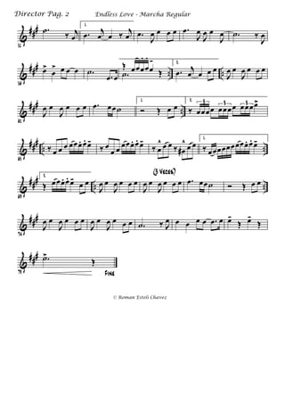&
###
51
.˙ ‰ j
œ
1.
.œ j
œ œ ‰ j
œ .œ
J
œ œ œ œ .œ
J
œ
J
œ œ
J
œ .˙ ‰
J
œ
&
###
.. ..
56
œ>
œ
> œ œ œ .˙
.œ œ .˙ Œ
Œ œœœ
.
œ
.
œ
- 2.
.œ j
œ œ œ œ
J
œ œ
J
œ œ œ œ
&
###
..
61
J
œ œ
J
œ œ œ œ .œ œœ˙
1.
Ó Œ œ œ
2.
‰ œœœœ œœœœ œœœœ>3 3 3
&
###
.. ..
65
‰ œ œ œ œœœ. œ. œ-
‰ œ
œ œ œœœ. œ. œ-
‰ œ
^ œ œ ‰ œ#
^ œ œ
1.
‰ œœœœœœœœœ. œ. œ-
&
###
.. ..
69
2.
Œ œœœ. œ. œ-
œ œ
J
œ œ
J
œ œ œ œ
J
œ œ
J
œ œ œ œ
(3 Veces)
.œ œœ˙ Ó Œ œ œ
&
###
74
J
œ œ
J
œ œ œ œ
J
œ œ
J
œ œ œ œ .˙ ‰ J
œ œ œ œ œ .œ œ œ-
Œ œ-
Œ
&
###
79 Fine
.˙>
Œ
Endless Love - Marcha RegularDirector Pag. 2
© Roman Esteli Chavez
 