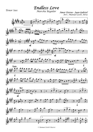 &
#### c .. ..w œ œ œ œ œ œ3
f
œ œ œ œ œ œ3
1. .œ- œœ˙ Ó Œ œ œ
&
####
6
2. .œ- œœœ œœœ. œ. œ œœœ.
œ.
œ œ œ œ œ œ œ- œ œ3
œ œ œ œ- œ œ3 .œ- œœ˙
&
#### n###
11
˙-
˙b
-
‰ J
œ œ ‰
œ œ œ
F
˙ ‰ œ œ œ ‰ J
œ œ ‰
œ œ œ ˙ ‰
œ œ œ
&
###
..
16
˙ œ œ ‰ J
œ> œ-
‰ J
œ> œ-
‰ J
œ> œ-
‰ J
œ> œ- ˙ ˙
F
1ra Tpa / 2da Saxos œ œ œ Ó
˙ ˙
&
###
22
.˙ ‰ J
œ J
œ œ œ œ œ œ .œ œ œ œ œ
Œ ‰ J
œ J
œ œ œœœ œ œ œ .˙ ‰ J
œ
f
&
###
27
J
œ œ œ œ œ œ .œ œ
f
Tutty
œ œ œ Œ ‰ J
œ J
œ œ œ œ œ œ œ œ œ œ œ
Œ ‰
œ œ
&
##
#
31
J
œ œ œ œ œ œ .œ œ œ œ œ
Œ ‰ J
œ
J
œ œ œœœ œ œ œ ‰ J
œ> œ-
‰ œ^ ‰ œ^
&
###
35
œ>
‰ ‰ œ .œ
J
œ
Solo
F
œ œ ˙ Œ Ó œ œ œ
3
.œ J
œ ˙ Ó œ œ œ3
&
###
40
J
œ œ j
œ# œ œ J
œ œ j
œ œ œ J
œ œ
J
œ .œ
J
œ .œ- œœ˙ Œ ‰ J
œ .œ-
J
œ
f
&
###
45
.œ
J
œ ˙ Ó J
œ œ
J
œ .œ
J
œ ˙ Ó œ œ œ3
J
œ œ
J
œ œ œ
&
###
50
J
œ œ^
J
œ œ> œ> .˙
‰
J
œ
1.
.œ
J
œ ˙ ‰ J
œ^ œ-
‰ J
œ^ œ#-
‰ J
œ^ œ-
J
œ
^ œ-
J
œ^
Endless Love
Amor Eterno - Juan Gabriel
Tenor Sax
© Roman Esteli Chavez
Marcha Regular
Arr.: Manuel Leon Alva
 