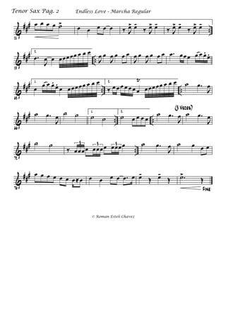 &
###
..
55
œ œ œ œ ˙>
œ œ œ œ œ ‰ J
œ> œ-
‰ J
œ> œ-
‰ J
œ> œ-
‰ J
œ> œ-
&
###
..
59
2.
.œ
J
œ œ œœœœœ œ œ œ
J
œ œ
J
œ œ œ œ
J
œ œ
J
œ œ œ œ .œ œœ œ œ œ œ.
œ.
&
###
.. ..
63
1.
œ œ œ œ.
œ.
œ œœœœœ œ œ œ 2.
‰ œ œ œ œ œ œ œ
Ÿ
œœœ œœ œ œ œ ˙ .œ
J
œ
&
###
.. ..
66
˙ .œ
J
œ ˙ ˙ 1.
˙ ˙
2.
˙ œ œ œ œ
˙ .œ
J
œ
(3 Veces)
˙ .œ
J
œ
&
###
..
72
˙ ˙
‰ œœœœ œœœœ œœœœ3 3 3 ˙ .œ
J
œ ˙ œ œ œ
&
###
76
œ œ œ œ œ œ œ ≈œ œ œ œ œ .œ œ œ-
Œ œ-
Œ
Fine
.˙>
Œ
Endless Love - Marcha RegularTenor Sax Pag. 2
© Roman Esteli Chavez
 