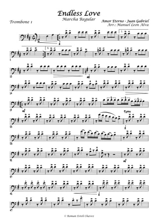 ? ## c ..˙
>
œ œ ‰ J
œ> œ-
‰
œ œ œ
f
‰ J
œ> œ-
‰
œ œ œ 1.
‰ J
œ> œ-
‰
œ œ œ
? ## ..
5
‰ J
œ> œ- ˙> 2.
‰ J
œ> œ-
‰
œ œ œ
‰ J
œ> œ-
˙>
‰ J
œn> œ-
‰
œ œ œ
‰ J
œn> œ-
‰
œ œ œ
? ## n#
10
‰ J
œ> œ-
‰
œ œ œ
‰
œ œ œ
‰
œ œ œ
‰ J
œ> œ-
‰
œ œ œ
F
‰ J
œ> œ-
‰
œ œ œ
? #
14
‰ J
œ> œ-
‰
œ œ œ
‰ J
œ> œ-
‰
œ œ œ
‰ J
œ> œ-
‰
œ^
‰ œ^
‰ J
œ> œ-
‰ J
œ> œ-
‰ J
œ> œ-
‰ J
œ> œ-
? # ..
19
‰ J
œ> œ-
‰ J
œ> œ-
P
‰ J
œ> œ-
‰ J
œ> œ-
‰ J
œ> œ-
‰ J
œ> œ- œ œ œ œ œ œ œ œ œ œœ œ œ3 3 3
? #
23
‰ J
œ> œ-
‰ J
œ> œ-
‰ J
œ> œ-
‰ J
œ> œ-
‰ J
œ> œ-
‰ J
œ> œ-
‰
œ œ œ œ œ œ œ>
‰ J
œ> œ-
‰ J
œ> œ-
f
Tutty
? #
28
‰ J
œ> œ-
‰ J
œ> œ-
‰ J
œ> œ-
‰ J
œ> œ-
‰
œ œ œ œ œ œ œ œ œ œ œ-
‰ J
œ> œ-
‰ J
œ> œ-
? #
32
‰ J
œ> œ-
‰ J
œ> œ-
‰ J
œ> œ-
‰ J
œ> œ-
‰ J
œ> œ-
‰
œ^ ‰ œ^
J
œ>
‰ Œ Ó ‰ J
œ> œ-
‰ J
œ> œ-
P
? #
37
‰ J
œ> œ-
‰ J
œ> œ-
‰ J
œ> œ-
‰ J
œ> œ-
‰ J
œ> œ-
‰ J
œ> œ-
‰ J
œ> œ-
‰ J
œ> œ-
‰ J
œ> œ-
‰ J
œ> œ-
? #
42
‰ J
œ.
‰ J
œ.
‰ J
œ.
‰ J
œ.
‰ J
œ> œ-
‰ J
œ> œ-
‰ J
œ> œ-
‰ J
œ> œ-
‰ J
œ> œ-
‰ J
œ> œ-
f
‰ J
œ> œ-
‰ J
œ> œ-
? #
47
‰ J
œ> œ-
‰ J
œ> œ-
‰ J
œ> œ-
‰
œ. ‰
œ.
‰ J
œ> œ-
‰ J
œ> œ-
‰ J
œ> œ-
‰ J
œ> œ-
Endless Love
Amor Eterno - Juan GabrielTrombone 1
© Roman Esteli Chavez
Marcha Regular
Arr.: Manuel Leon Alva
 