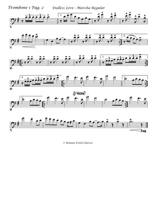 ? #
51
‰
œ œ œ œ œ œ ˙-3 3 1.
‰
œ œ œ œ œ œ œ œ ‰ J
œ^ œ-
‰ J
œ^ œ-
‰ J
œ^ œ-
J
œ^ œ-
J
œ^
? # ..
55
œ œ œ œ ˙>
œ œ œ œ œ ‰ J
œ> œ-
‰ J
œ> œ-
‰ J
œ> œ-
‰ J
œ> œ- 2.
‰
œ œ œ œ ˙>
? # .. ..
60
‰ J
œ> œ-
‰ J
œ> œ-
‰ J
œ> œ-
‰ J
œ> œ-
‰ J
œ> œ-
‰ J
œ> œ- 1.
‰ œœœœ œ œœ œ œ œ œ œ>
3 3 3
? # .. ..
64
2.
‰ œœœœ œœœ œ œ œ œ œ>
3 3 3 ˙ .œ
J
œ ˙ .œ
J
œ ˙ ˙ 1.˙ œ œ œ œ
? # .. ..
69
2.˙ œ œ œ œ
˙ .œ
J
œ ˙ .œ
J
œ
(3 Veces)
˙ ˙ ˙ œ œ œ œ
˙ .œ
J
œ
? #
75
˙ œ œ œ œ œ œ œ œ œ œ≈ œ œ œ œ œ .œ œ œ-
Œ
œ-
Œ
Fine
.˙>
Œ
Endless Love - Marcha RegularTrombone 1 Pag. 2
© Roman Esteli Chavez
 