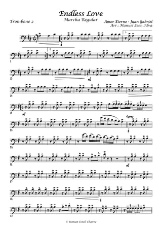 ? ## c ..
˙> œ œ
‰ J
œ> œ-
‰
œ œ œ
f
‰ J
œ> œ-
‰
œ œ œ 1.
‰ J
œ> œ-
‰ œ œ œ
? ## ..
5
‰ J
œ> œ- ˙> 2.
‰ J
œ> œ-
‰ œ œ œ ‰ J
œ> œ-
˙>
‰ J
œ> œ-
‰ œ œ œ ‰ J
œ> œ-
‰ œ œ œ
? ## n#
10
‰ J
œ> œ-
‰
œ œ œ
‰
œ œ œ
‰
œ œ œ
‰ J
œ> œ-
‰ œ œ œ
F
‰ J
œ> œ-
‰
œ œ œ
? #
14
‰ J
œ> œ-
‰
œ œ œ
‰ J
œ> œ-
‰ œ œ œ ‰ J
œ> œ-
‰ œ^
‰ œ^
‰ J
œ> œ-
‰ J
œ> œ-
‰ J
œ> œ-
‰ J
œ> œ-
? # ..
19
‰ J
œ> œ-
‰ J
œ> œ-
P
‰ J
œ> œ-
‰ J
œ> œ-
‰ J
œ> œ-
‰ J
œ> œ- œ œœœœ œœœœ œœœœ3 3 3
? #
23
‰ J
œ> œ-
‰ J
œ> œ-
‰ J
œ> œ-
‰ J
œ> œ-
‰ J
œ> œ-
‰ J
œ> œ-
‰
œ œ œ œ œ œ œ>
‰ J
œ> œ-
‰ J
œ> œ-
f
Tutty
? #
28
‰ J
œ> œ-
‰ J
œ> œ-
‰ J
œ> œ-
‰ J
œ> œ-
‰
œ œ œ œ œ œ œ œ œ œ œ-
‰ J
œ> œ-
‰ J
œ> œ-
? #
32
‰ J
œ> œ-
‰ J
œ> œ-
‰ J
œ> œ-
‰ J
œ> œ-
‰ J
œ> œ-
‰ œ^ ‰ œ^
J
œ>
‰ Œ Ó ‰ J
œ> œ-
‰ J
œ> œ-
P
? #
37
‰ J
œ> œ-
‰ J
œ> œ-
‰ J
œ> œ-
‰ J
œ> œ-
‰ J
œ> œ-
‰ J
œ> œ-
‰ J
œ> œ-
‰ J
œ> œ-
‰ J
œ> œ-
‰ J
œ> œ-
? #
42
‰ J
œ.
‰ J
œ.
‰ J
œ.
‰ J
œ.
‰ J
œ> œ-
‰ J
œ> œ-
‰ J
œ> œ-
‰ J
œ> œ-
‰ J
œ> œ-
‰ J
œ> œ-
f
‰ J
œ> œ-
‰ J
œ> œ-
? #
47
‰ J
œ> œ-
‰ J
œ> œ-
‰ J
œ> œ-
‰
œ. ‰ œ.
‰ J
œ> œ-
‰ J
œ> œ-
‰ J
œ> œ-
‰ J
œ> œ-
‰ œœœœ œœ ˙-3 3
Endless Love
Amor Eterno - Juan GabrielTrombone 2
© Roman Esteli Chavez
Marcha Regular
Arr.: Manuel Leon Alva
 