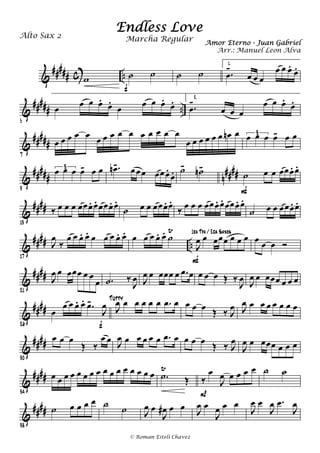 &
##### c ..w ˙ ˙
f
˙ ˙
1.
.œ
-
œ œ œ
œ œ œ.
œ.
&
##### ..
5
œ œ œ œ.
œ.
œ œ œ œ.
œ. 2.
.œ
-
œ œ œ
œ œ œ.
œ.
&
#####
7
œ œ œ œ œ
œ œ œ œ œ œ œ œ œ œ
œ œ œ œ œ œ œn œ œ œ œ œ- œ œ3
&
##### n
####
9
œ œ œ œ- œ œ3 .œn- œœœ œœœ.
œ. ˙- ˙n-
˙ œ œ œœœ. œ.
F
&
####
13
‰ œ œ œ œœœ. œ. œœœ. œ.
˙ œ œ œœœ. œ.
‰ œ œ œ œœœ. œ. œœœ. œ.
˙ œ œ œœœ. œ.
&
#### ..
17
J
œ
‰
œ œ œ. œ. œ œ œ œ. œ. œ œ œ œ. œ. ˙
Ÿ
J
œ œ œœœ œ œ œ
F
1ra Tpa / 2da Saxos
œ œ œ Ó
&
##
##
21
J
œ œ œœœ œ œ
œ .˙ ‰
J
œ J
œ œ œœœ œ .œ œ œ œ œ Œ ‰
J
œ J
œ œ œœœ œ œ œ
&
####
26
œ
œ œ œ. œ. .œ-
J
œ
f
J
œ œ œ œ œ œ .œ œTutty
œ œ œ Œ ‰ J
œ J
œ œ œ œ œ œ œ œ
&
####
30
œ œ œ
Œ ‰
œ œ J
œ œ œ œ œ œ .œ œ œ œ œ Œ ‰ J
œ
J
œ œ œœœ œ œ œ
&
####
34
œ œ œ œ œ œ œ œ œ œ œ œ œ œ œ œ .˙
Ÿ
Œ ‰
œ
J
œ œ œ œ œ
P
˙ ˙
&
####
38
˙ œ œ œ œ ˙ ˙ J
œ œ
J
œ# œ œ J
œ œ
J
œ œ œ
J
œ œ
J
œ .œ
J
œ
Endless Love
Amor Eterno - Juan Gabriel
Alto Sax 2
© Roman Esteli Chavez
Marcha Regular
Arr.: Manuel Leon Alva
 