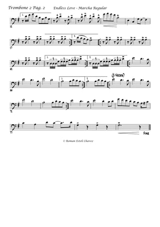 ? #
52
1.
‰
œ œ œ œ œ œ œ œ ‰ J
œ^ œ-
‰ J
œ^ œ-
‰ J
œ^ œ-
J
œ^ œ-
J
œ^ œ œ œ œ ˙>
œ œ œ œ œ
? # .. ..
57
‰ J
œ> œ-
‰ J
œ> œ-
‰ J
œ> œ-
‰ J
œ> œ- 2.
‰
œ œ œ œ ˙>
‰ J
œ> œ-
‰ J
œ> œ-
‰ J
œ> œ-
‰ J
œ> œ-
? # .. ..
62
‰ J
œ> œ-
‰ J
œ> œ- 1.
‰ œœœœ œœœœ œœœ œ>3 3 3 2.
‰ œœœœ œœœœ œœœ œ>3 3 3 ˙ .œ
J
œ
? # .. ..
66
˙ .œ
J
œ ˙ ˙ 1.
˙ œ œ œ œ 2.
˙ œ œ œ œ ˙ .œ
J
œ
(3 Veces)
˙ .œ
J
œ
? # ..
72
˙ ˙ ˙ œ œ œ œ ˙ .œ
J
œ ˙ œ œ œ œ œ œ œ œ œ œ ≈ œ
? #
77
œ œ œ œ .œ œ
œ-
Œ œ-
Œ
Fine
.˙>
Œ
Endless Love - Marcha RegularTrombone 2 Pag. 2
© Roman Esteli Chavez
 
