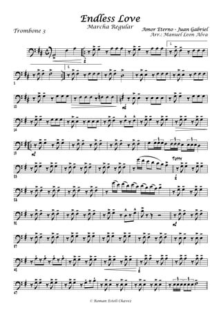 ? ## c ..˙
>
œ œ ‰ J
œ> œ-
‰
œ œ œ
f
‰ J
œ> œ-
‰
œ œ œ 1.
‰ J
œ> œ-
‰ œ œ œ
? ## ..
5
‰ J
œ> œ- ˙> 2.
‰ J
œ> œ-
‰ œ œ œ ‰ J
œ> œ-
˙
>
‰ J
œ> œ-
‰ œ œ œ ‰ J
œ> œ-
‰ œ œ œ
? ## n#
10
‰ J
œ> œ-
‰ œ œ œ ‰ œ œ œ ‰ œn œ œ ‰ J
œ> œ-
‰ œ œ œ
F
‰ J
œ> œ-
‰ œ œ œ
? #
14
‰ J
œ> œ-
‰ œ œ œ ‰ J
œ> œ-
‰ œ œ œ ‰ J
œ> œ-
‰ œ^
‰ œ^
‰ J
œ> œ-
‰ J
œ> œ-
‰ J
œ> œ-
‰ J
œ> œ-
? # ..
19
‰ J
œ> œ-
‰ J
œ> œ-
P
‰ J
œ> œ-
‰ J
œ> œ-
‰ J
œ> œ-
‰ J
œ> œ- œ œœœœ œœœœ œœœœ
3 3 3
? #
23
‰ J
œ> œ-
‰ J
œ> œ-
‰ J
œ> œ-
‰ J
œ> œ-
‰ J
œ> œ-
‰ J
œ> œ-
‰
œ œ œ œ œ œ œ>
‰ J
œ> œ-
‰ J
œ> œ-
f
Tutty
? #
28
‰ J
œ> œ-
‰ J
œ> œ-
‰ J
œ> œ-
‰ J
œ> œ-
‰
œ œ œ œ œ œ œ œ œ œ œ-
‰ J
œ> œ-
‰ J
œ> œ-
? #
32
‰ J
œ> œ-
‰ J
œ> œ-
‰ J
œ> œ-
‰ J
œ> œ-
‰ J
œ> œ-
‰ œ
^
‰ œ^
J
œ>
‰ Œ Ó ‰ J
œ> œ-
‰ J
œ> œ-
P
? #
37
‰ J
œ> œ-
‰ J
œ> œ-
‰ J
œ> œ-
‰ J
œ> œ-
‰ J
œ> œ-
‰ J
œ> œ-
‰ J
œ> œ-
‰ J
œ> œ-
‰ J
œ> œ-
‰ J
œ> œ-
? #
42
‰ œ.
‰ œ.
‰ œ.
‰ œ.
‰ J
œ> œ-
‰ J
œ> œ-
‰ J
œ> œ-
‰ J
œ> œ-
‰ J
œ> œ-
‰ J
œ> œ-
f
‰ J
œ> œ-
‰ J
œ> œ-
? #
47
‰ J
œ> œ-
‰ J
œ> œ-
‰ J
œ> œ-
‰ œ. ‰ œ.
‰ J
œ> œ-
‰ J
œ> œ-
‰ J
œ> œ-
‰ J
œ> œ-
‰ œœœœ œœ ˙-3 3
Endless Love
Amor Eterno - Juan GabrielTrombone 3
© Roman Esteli Chavez
Marcha Regular
Arr.: Manuel Leon Alva
 