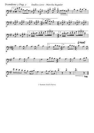 ? #
52
1.
‰
œ œ œ œ œ œ œ œ ‰ J
œ^ œ-
‰
J
œ
^ œ-
‰ J
œ^ œ-
J
œ^ œ-
J
œ^
œ œ œ œ ˙> œ œ œ œ œ
? # .. ..
57
‰ J
œ> œ-
‰ J
œ> œ-
‰ J
œ> œ-
‰ J
œ> œ- 2.
‰
œ œ œ œ ˙>
‰ J
œ> œ-
‰ J
œ> œ-
‰ J
œ> œ-
‰ J
œ> œ-
? # ..
62
‰ J
œ> œ-
‰ J
œ> œ- 1.
‰
œ œ œ œ œ œ œ œ œ œ œ
œ>3 3
3
2.
‰
œ œ œ œ œ œ œ œ œ œ œ
œ>3 3
3
? # .. .. ..
65
˙ .œ
J
œ ˙ .œ
J
œ ˙ ˙ 1.
˙ œ œ œ œ 2.
˙ œ œ œ œ ˙ .œ
J
œ
(3 Veces)
? # ..
71
˙ .œ
J
œ ˙ ˙ ˙ œ œ œ œ ˙ .œ
J
œ ˙ œ œ œ
? #
76
œ œ œ œ œ œ œ ≈ œ œ œ œ œ .œ œ œ-
Œ
œ-
Œ
Fine
.˙>
Œ
Endless Love - Marcha RegularTrombone 3 Pag. 2
© Roman Esteli Chavez
 
