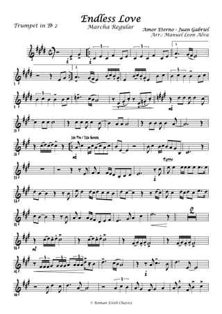 &
#### c ..Ó œ>
œ
>f œ œ œ œ œ œ
3
f
œ œ œ œ œ œ
3
1.
.œ
k œœ˙
&
#### ..
5
Ó Œ œ œ
2.
.œ
k œ œ œ œ œ œ. œ. œ œœœ. œ. œ œ œ œ œ œ œ
-
œ œ
3
&
#### n###
9
œ œ œ œ
-
œ œ
3 .œn- œœ˙ ‰
œ
v
œ.
œ. ‰ œ
v
œn .
œ. Œ œ œ
J
œ œ
J
œ
F
&
###
13
œ œ œ ˙ Œ œ œ
J
œ œ
J
œ œ œ œ ˙ Œ œ œ
J
œ œ j
œ .˙ Œ
&
###
..
18
Œ œœœœœ-
Œ j
œ œ œœœ œ œ œ
F
1ra Tpa / 2da Saxos
œ œ œ Ó
J
œ œ œœœ œ œ
œ .˙
Œ
&
###
23
∑ Ó Œ ‰ j
œ
j
œ œ œœœ œ œ œ .˙ ‰ J
œ
f
J
œ œ œœœ œ .œ œ
Tutty
&
##
#
28
œ œ œ Œ ‰
J
œ J
œ œ œœœ œ œ œ œ œ œ Œ ‰ œ œ J
œ œ œœœ œ .œ œ
&
###
32
œ œ œ Œ ‰
J
œ j
œ œ œœœ œ œ œ .œ
j
œ œ œ .˙ Œ ı
2
&
###
38
Œ œ œ œ. œ.
˙>
P
Œ œ œ œ. œ.
˙>
Œ œ œ œ. œ. ˙
>
Œ œ œ œ. œ. ˙
>
&
###
42
‰ œœœœ œœœœ œœœœ>
≈ œ
3 3 3
.œ- œœ˙ Œ ‰ j
œ .œ-
J
œ
f
.œ j
œ ˙
&
###
46
Ó
J
œ œ
J
œ .œ j
œ ˙ Ó œ œ œ
3
j
œ œ j
œ œ œ
j
œ œ
^ j
œ œ
> œ>
Endless Love
Amor Eterno - Juan Gabriel
Trumpet in Bb 2
© Roman Esteli Chavez
Marcha Regular
Arr.: Manuel Leon Alva
 