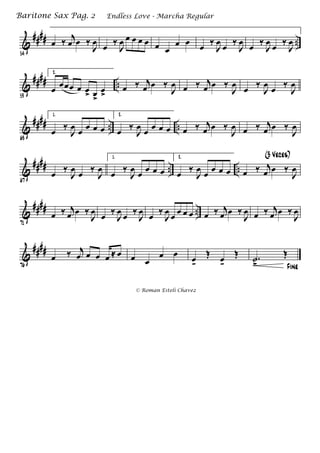 &
#### ..
54
œ ‰ j
œ œ ‰
J
œ œ ‰
J
œ œ œ œ œ œ œ
œ œ œ ‰
J
œ œ ‰
J
œ œ ‰
J
œ œ ‰
J
œ
&
#### ..
59
2.
œ
œœœ œ œ> œ>
œ>
œ ‰ j
œ œ ‰
J
œ œ ‰ j
œ œ ‰
J
œ
œ ‰
J
œ
œ ‰
J
œ
&
#### .. ..
63
1.
œ ‰
J
œ œ œ œ œ
2.
œ ‰
J
œ œ œ œ œ œ ‰ j
œ œ ‰
J
œ œ ‰ j
œ œ ‰
J
œ
&
#### .. ..
67
œ ‰
J
œ œ ‰
J
œ
1.
œ ‰
J
œ œ œ œ œ
2.
œ ‰
J
œ œ œ œ œ œ ‰ j
œ œ ‰
J
œ
(3 Veces)
&
#### ..
71
œ ‰ j
œ œ ‰
J
œ
œ ‰
J
œ
œ ‰
J
œ
œ ‰
J
œ œ œ œ œ œ ‰ j
œ œ ‰
J
œ œ ‰ j
œ œ ‰
J
œ
&
####
76
œ ‰ j
œ œ œ œ ≈ œ œ œ
œ œ œk
Œ œk
Œ
Fine
.˙
>
Œ
Endless Love - Marcha RegularBaritone Sax Pag. 2
© Roman Esteli Chavez
 
