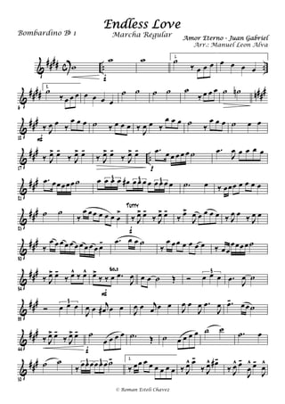 &
#### c .. ..w
w
f
w 1.
˙
‰ œ œ œ œ œ œ œ
&
#### n###
6
2.
˙
‰ œ œ œ œ œ œ œ
˙ ˙ ˙ ˙ ˙
‰ œ œ œ ˙ ˙n
&
###
12
‰ J
œ œ ‰
œ œ œ
F
˙ ‰ œ œ œ ‰ J
œ œ ‰
œ œ œ ˙ ‰
œ œ œ ˙ œ œ
&
###
..
17
‰ J
œ> œ-
‰ J
œ> œ-
‰ J
œ> œ-
‰ J
œ> œ- .œ œ œ œ œ œ ˙
p
.œ
J
œ œ œ œ œ
&
###
21
.œ œœœœœ˙ œ œ œ œ œ# œ œ œ œ œ œ œ œ
3 3 3 .˙ œ ‰ œœœ œ œ œ œ
&
###
25
˙ ˙
‰
œ œœ œ œ œ œ
>
‰ J
œ> œ-
‰ J
œ> œ-
f
Tutty
‰ œ>
J
œ œ œ œ œ ‰ J
œ œ ‰ J
œ œ
&
##
#
30
‰
œ œ œ œ œ œ œ œ œ œ œ- .œ œ œ ˙
‰
œ œœ œ œ œ œ ‰ œœ
œœœœ˙
&
###
34
‰ J
œ> œ-
‰ œ^ ‰ œ^ œ>
‰ ‰ œ .œ
J
œ
Solo
F
œ œ ˙ Œ Ó œ œ œ
3
.œ J
œ ˙
&
###
39
Ó œ œ œ3
J
œ œ j
œ# œ œ J
œ œ j
œ œ œ J
œ œ
J
œ .œ
J
œ .œ- œœ˙
&
###
44
‰ J
œ> œ-
‰ J
œ> œ- ˙
œ œ œ œ
f
.˙ Œ ˙ œ œ œ œ ˙ ˙ .˙ œ
&
###
50
˙ ˙
‰ œœœœœœ˙-3 3
1.
‰ œœ œ œ œ œ œ œ ‰ J
œ^ œ-
‰ J
œ^ œ#-
‰ J
œ^ œ-
J
œ
^ œ-
J
œ^
Endless Love
Amor Eterno - Juan Gabriel
Bombardino Bb 1
© Roman Esteli Chavez
Marcha Regular
Arr.: Manuel Leon Alva
 