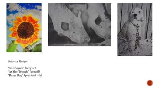 Seanna Geiger
Sunflower (acrylic)
At the Trough (pencil)
Barn Dog (pen and ink)
 