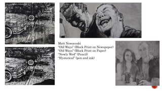 Matt Nowacoski
Old Ways (Block Print on Newspaper)
Old Ways (Block Print on Paper)
Newly Wed (Pencil)
Hysterical (pen and ink)
 