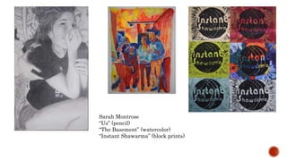 Sarah Montrose
Us (pencil)
The Basement (watercolor)
Instant Shawarma (block prints)
 