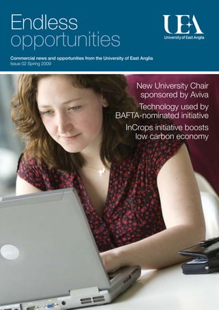 Endless
opportunities
Commercial news and opportunities from the University of East Anglia
Issue 02 Spring 2009




                                                        New University Chair
                                                         sponsored by Aviva
                                                        Technology used by
                                                  BAFTA-nominated initiative
                                                    InCrops initiative boosts
                                                       low carbon economy
 