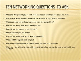 What one thing would you do with your business if you knew you could not fail? What advise would you give someone just starting in your type of business? What separates you and your company from the competition? What do you enjoy most about what you do? How did you get started in the industry? What motivates you the most? What do you enjoy most about your profession? What would be a good lead for you? What are your projections of growth within the next 6-12 months? When can I set a time to meet with you and learn how we may be able to work with one another? 