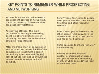 Various Functions and other events are excellent sources of networking, if utilized correctly. Otherwise, they are practically worthless. Adjust your attitude. The main purpose of attending a networking event is not for selfish motive of obtaining business, but to build and establish relationships! After the initial start of conversation and introduction, Invest 99.9% of the conversation in asking the person networking  questions and  DO NOT  talk about yourself and your business unless there is an opportunity of doing so. Send “Thank You” cards to people after you’ve met with them for the first time and after receiving referrals. Even if what you do interests the other person right away, turn the conversation back to that person and his or her business). Refer business to others (win-win/Give-and-take). Provide an introduction for another professional or person that you’ve met at a networking event, or while one, edifying them at the same time. 