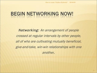 Networking:  An arrangement of people crossed at regular intervals by other people, all of who are cultivating mutually beneficial, give-and-take, win-win relationships with one another . 08/04/09 How to create “Endless Referrals” 