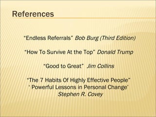 References “ Endless Referrals”  Bob Burg   (Third Edition) “ How To Survive At the Top”  Donald Trump   “ Good to Great”  Jim Collins   “ The 7 Habits Of Highly Effective People”  ‘  Powerful Lessons in Personal Change’  Stephen R. Covey   