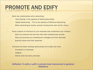 Build new relationships while networking. ‘ Hard Selling’ is the opposite of Relationship Sales ‘ Speed Networking’ – This is the epitome of Effective Networking. While networking at events, provide introductions with  and  for others Build a sphere of influence for your business that compliment your industry. Seek out products and services that other professionals provide. Edify and promote your professional colleague and their Business Quantify others and their expertise Cultivate and foster existing relationships and create new ones. Foundation of character Integrity Deliver what has been promised Edification: To edify or uplift; to provide moral improvement or guidance (Webster's) 