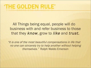 All Things being equal, people will do business with and refer business to those that they  know ,  grow to  like   and  trust. “ It is one of the most beautiful compensations in life that no one can sincerely try to help another without helping themselves.”  Ralph Waldo Emerson 