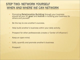 Promoting  Relationship Building  through your business should be your #1  goal  and  motive  in building your business for others and yourself. Be the key to one another’s success. Help build another’s business within your daily activity. Prospect for other professionals (create a ‘Center of Influence’) Keep an open-mind. Edify, quantify and promote another’s business Prospect! 