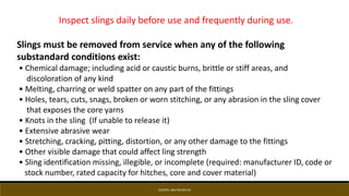 EDCINTL.IMS.FM.033.R3
Inspect slings daily before use and frequently during use.
Slings must be removed from service when any of the following
substandard conditions exist:
• Chemical damage; including acid or caustic burns, brittle or stiff areas, and
discoloration of any kind
• Melting, charring or weld spatter on any part of the fittings
• Holes, tears, cuts, snags, broken or worn stitching, or any abrasion in the sling cover
that exposes the core yarns
• Knots in the sling (If unable to release it)
• Extensive abrasive wear
• Stretching, cracking, pitting, distortion, or any other damage to the fittings
• Other visible damage that could affect ling strength
• Sling identification missing, illegible, or incomplete (required: manufacturer ID, code or
stock number, rated capacity for hitches, core and cover material)
 