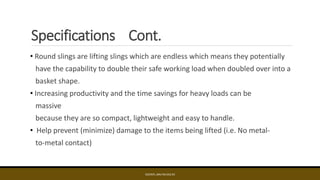 Specifications Cont.
• Round slings are lifting slings which are endless which means they potentially
have the capability to double their safe working load when doubled over into a
basket shape.
• Increasing productivity and the time savings for heavy loads can be
massive
because they are so compact, lightweight and easy to handle.
• Help prevent (minimize) damage to the items being lifted (i.e. No metal-
to-metal contact)
EDCINTL.IMS.FM.033.R3
 