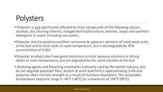 Polysters
• Polyester is not significantly affected by most compounds of the following classes:
alcohols, dry cleaning solvents, halogenated hydrocarbons, ketones, soaps and synthetic
detergents or water (including sea water).
•Polyester also has good to excellent resistance to aqueous solutions of most weak acids
at the boil and to most acids at room temperature, but is disintegrated by 95%
concentration of H2SO4
•Polyester products also have good resistance to most aqueous solutions or strong
alkalis at room temperature, but are degraded by the same solution at the boil.
• Oxidizing agents and bleaching treatments ordinarily used by the textile industry also
do not degrade polyester fiber. Stretch at work load limit is approximately 3-4% and
polyester does not lose strength as a result of moisture absorption. The acceptable
temperature exposure range is -40°F (-40°C) to a maximum of 194°F (90°C).
EDCINTL.IMS.FM.033.R3
 