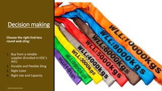 Decision making
Choose the right End-less
round web sling:
1. Buy from a reliable
supplier (Enrolled in EDC’s
AVL)
2. Durable and Flexible Sling
3. Right Color
4. Right size and Capacity
EDCINTL.IMS.FM.033.R3
 